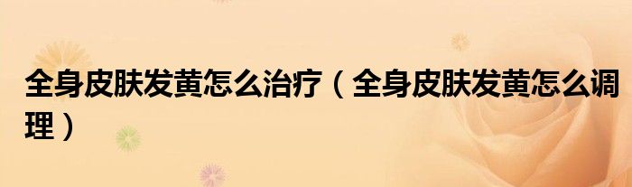 全身皮膚發(fā)黃怎么治療（全身皮膚發(fā)黃怎么調理）