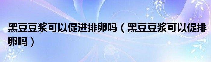 黑豆豆?jié){可以促進(jìn)排卵嗎（黑豆豆?jié){可以促排卵嗎）