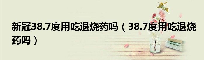 新冠38.7度用吃退燒藥嗎(38.7度用吃退燒藥嗎)