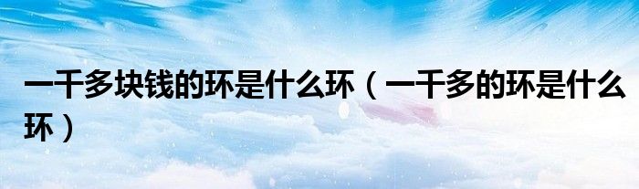 一千多塊錢的環(huán)是什么環(huán)（一千多的環(huán)是什么環(huán)）