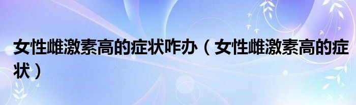 女性雌激素高的癥狀咋辦（女性雌激素高的癥狀）
