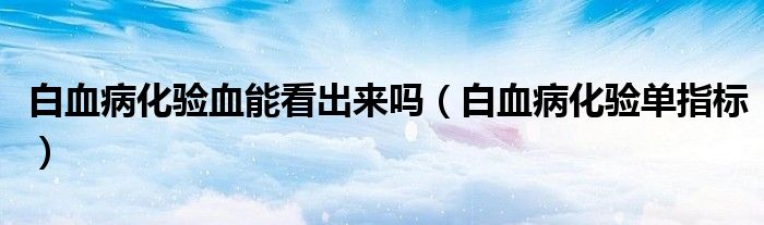 白血病化驗血能看出來嗎（白血病化驗單指標）