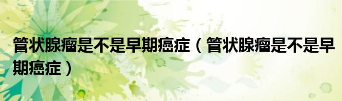 管狀腺瘤是不是早期癌癥（管狀腺瘤是不是早期癌癥）