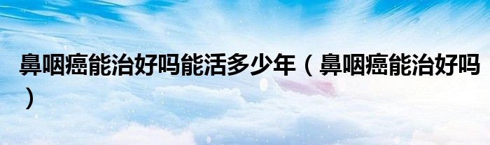 鼻咽癌能治好嗎能活多少年（鼻咽癌能治好嗎）