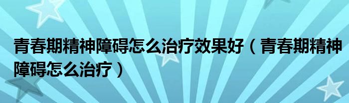 青春期精神障礙怎么治療效果好（青春期精神障礙怎么治療）