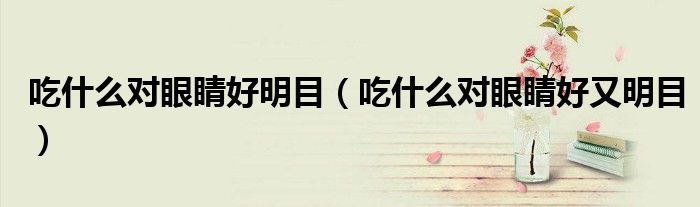 吃什么對(duì)眼睛好明目（吃什么對(duì)眼睛好又明目）