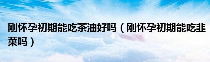 剛懷孕初期能吃茶油好嗎（剛懷孕初期能吃韭菜嗎）