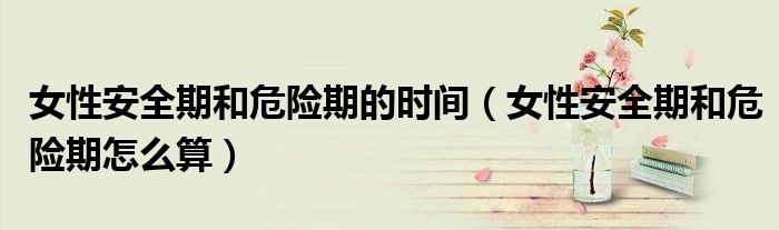 女性安全期和危險期的時間（女性安全期和危險期怎么算）