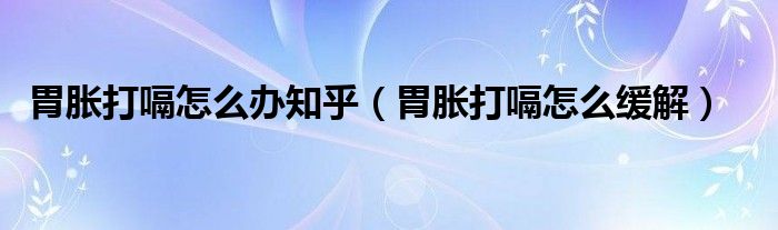 胃脹打嗝怎么辦知乎（胃脹打嗝怎么緩解）