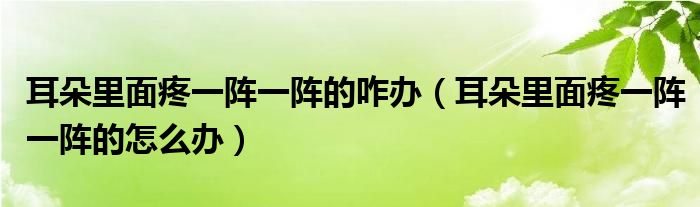 耳朵里面疼一陣一陣的咋辦（耳朵里面疼一陣一陣的怎么辦）