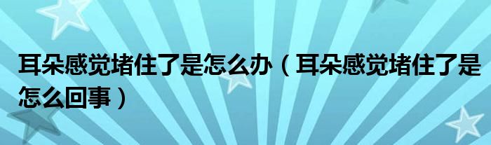 耳朵感覺堵住了是怎么辦（耳朵感覺堵住了是怎么回事）