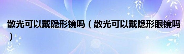 散光可以戴隱形鏡嗎（散光可以戴隱形眼鏡嗎）