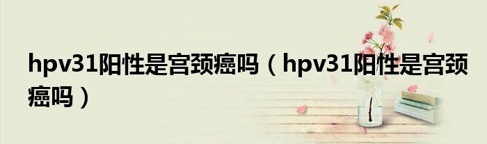 hpv31陽(yáng)性是宮頸癌嗎（hpv31陽(yáng)性是宮頸癌嗎）