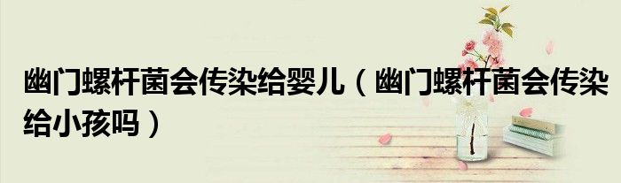 幽門螺桿菌會(huì)傳染給嬰兒（幽門螺桿菌會(huì)傳染給小孩嗎）