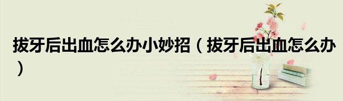 拔牙后出血怎么辦小妙招（拔牙后出血怎么辦）