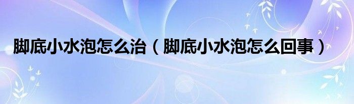 腳底小水泡怎么治（腳底小水泡怎么回事）