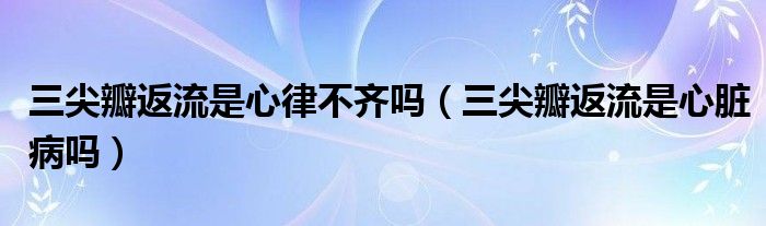 三尖瓣返流是心律不齊嗎（三尖瓣返流是心臟病嗎）