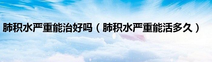 肺積水嚴(yán)重能治好嗎(肺積水嚴(yán)重能活多久)