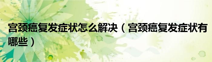 宮頸癌復(fù)發(fā)癥狀怎么解決（宮頸癌復(fù)發(fā)癥狀有哪些）