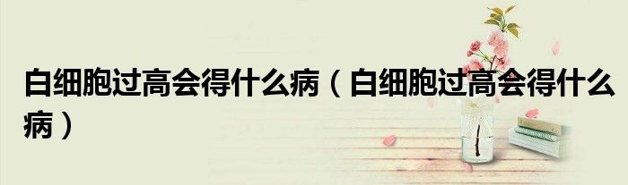 白細(xì)胞過高會(huì)得什么?。ò准?xì)胞過高會(huì)得什么病）