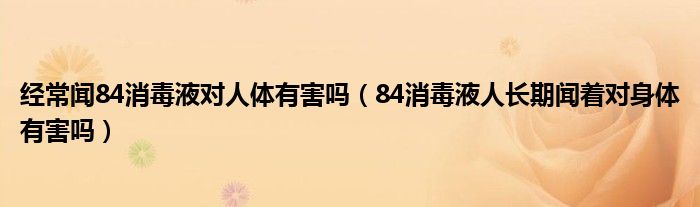 經(jīng)常聞84消毒液對人體有害嗎（84消毒液人長期聞著對身體有害嗎）