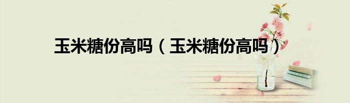 玉米糖份高嗎（玉米糖份高嗎）