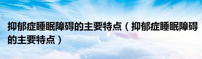 抑郁癥睡眠障礙的主要特點(diǎn)（抑郁癥睡眠障礙的主要特點(diǎn)）