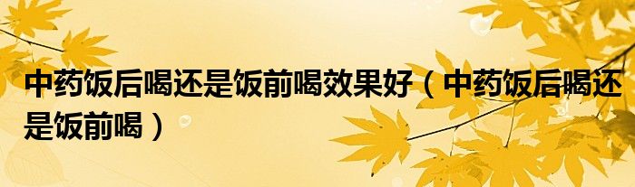 中藥飯后喝還是飯前喝效果好（中藥飯后喝還是飯前喝）