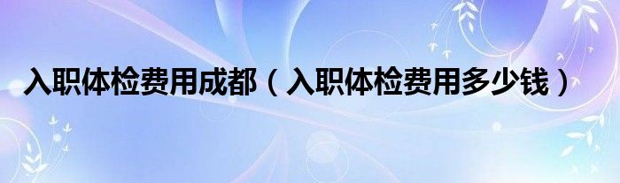 入職體檢費用成都(入職體檢費用多少錢)
