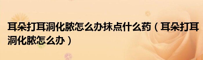 耳朵打耳洞化膿怎么辦抹點什么藥(耳朵打耳洞化膿怎么辦)