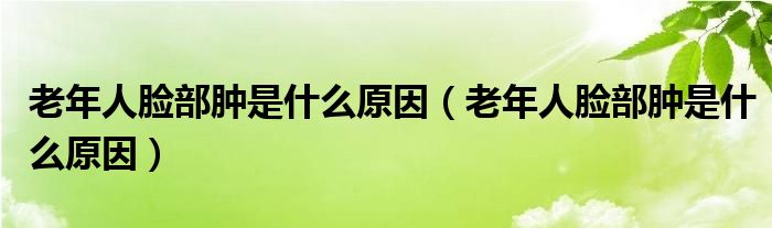老年人臉部腫是什么原因（老年人臉部腫是什么原因）