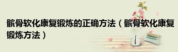 髕骨軟化康復(fù)鍛煉的正確方法（髕骨軟化康復(fù)鍛煉方法）