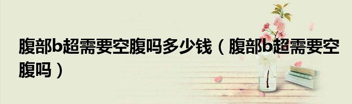 腹部b超需要空腹嗎多少錢（腹部b超需要空腹嗎）