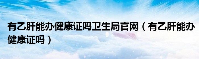 有乙肝能辦健康證嗎衛(wèi)生局官網(wǎng)（有乙肝能辦健康證嗎）