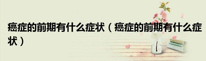 癌癥的前期有什么癥狀（癌癥的前期有什么癥狀）