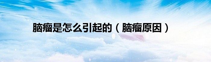 腦瘤是怎么引起的(腦瘤原因)