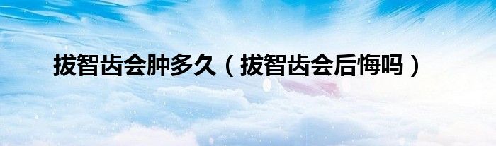 拔智齒會(huì)腫多久(拔智齒會(huì)后悔嗎)