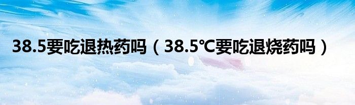 38.5要吃退熱藥嗎（38.5℃要吃退燒藥嗎）