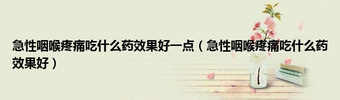 急性咽喉疼痛吃什么藥效果好一點（急性咽喉疼痛吃什么藥效果好）