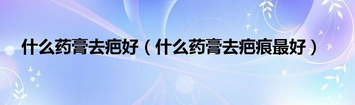 什么藥膏去疤好（什么藥膏去疤痕最好）