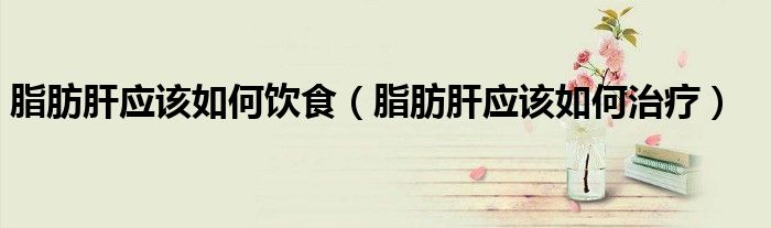 脂肪肝應(yīng)該如何飲食（脂肪肝應(yīng)該如何治療）