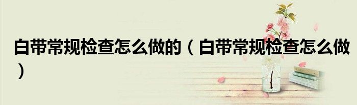 白帶常規(guī)檢查怎么做的（白帶常規(guī)檢查怎么做）