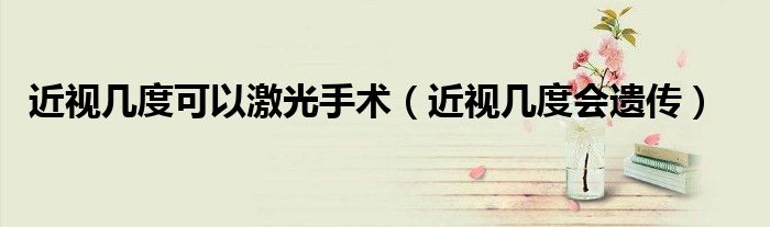 近視幾度可以激光手術(shù)（近視幾度會遺傳）