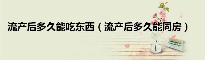 流產(chǎn)后多久能吃東西（流產(chǎn)后多久能同房）