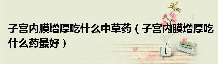 子宮內(nèi)膜增厚吃什么中草藥（子宮內(nèi)膜增厚吃什么藥最好）