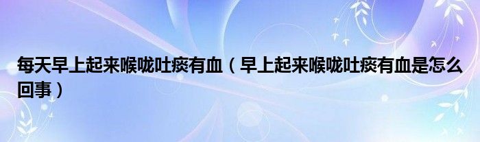 每天早上起來喉嚨吐痰有血(早上起來喉嚨吐痰有血是怎么回事)