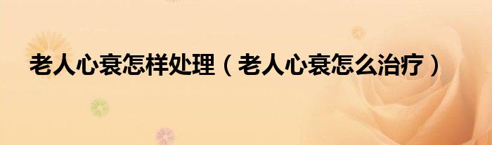 老人心衰怎樣處理(老人心衰怎么治療)