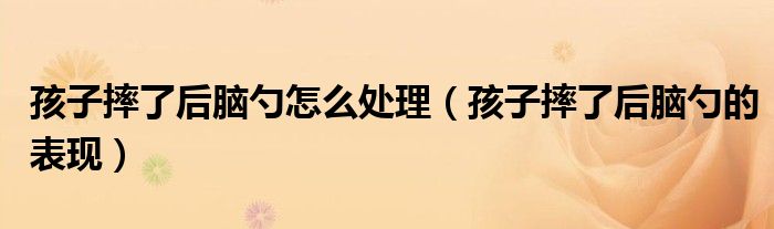 孩子摔了后腦勺怎么處理（孩子摔了后腦勺的表現(xiàn)）