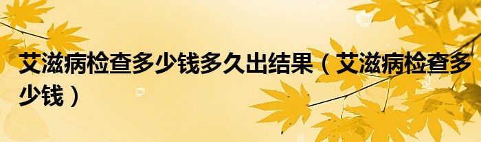 艾滋病檢查多少錢多久出結(jié)果（艾滋病檢查多少錢）