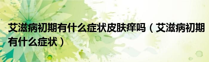 艾滋病初期有什么癥狀皮膚癢嗎（艾滋病初期有什么癥狀）